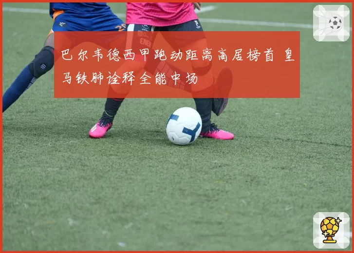 巴尔韦德西甲跑动距离高居榜首 皇马铁肺诠释全能中场