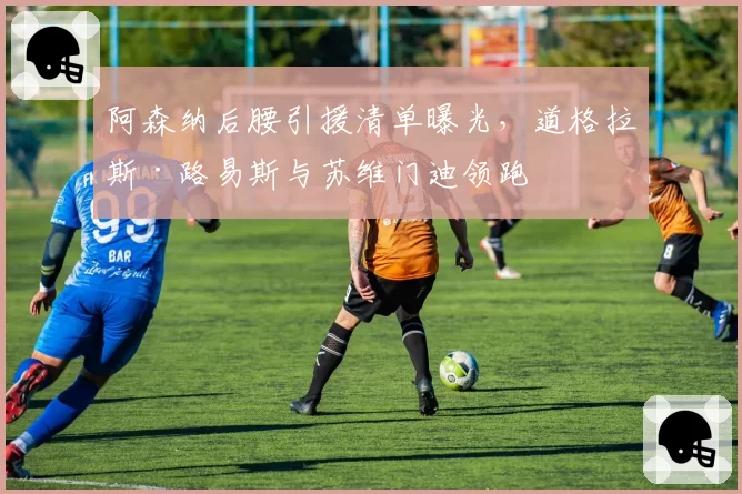 阿森纳后腰引援清单曝光，道格拉斯·路易斯与苏维门迪领跑