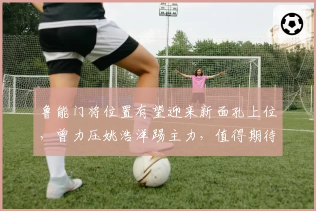 鲁能门将位置有望迎来新面孔上位，曾力压姚浩洋踢主力，值得期待
