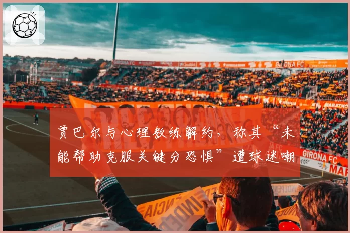 贾巴尔与心理教练解约，称其“未能帮助克服关键分恐惧”遭球迷嘲讽