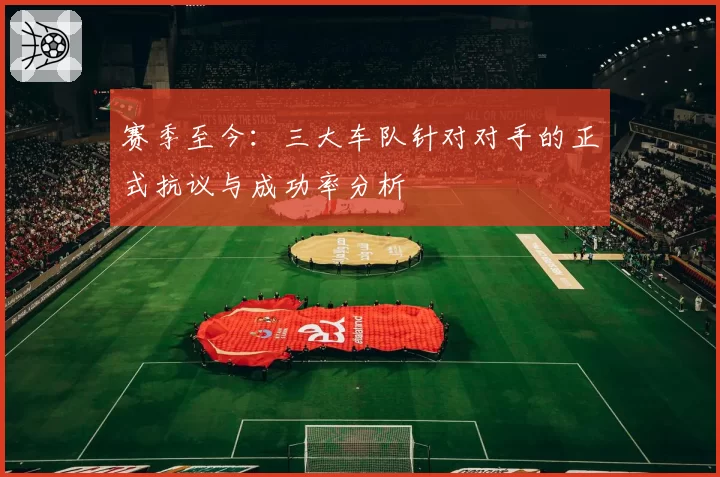 赛季至今：三大车队针对对手的正式抗议与成功率分析