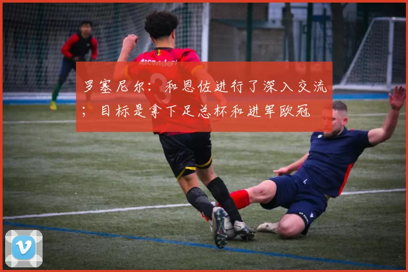 罗塞尼尔：和恩佐进行了深入交流；目标是拿下足总杯和进军欧冠