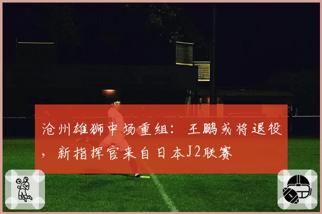 沧州雄狮中场重组:王鹏或将退役,新指挥官来自日本J2联赛