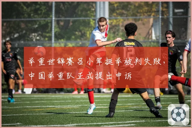 举重世锦赛吕小军挺举被判失败,中国举重队正式提出申诉
