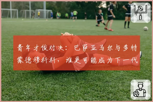 青年才俊对决：巴萨亚马尔与多特蒙德穆科科，谁更可能成为下一代锋线领袖？