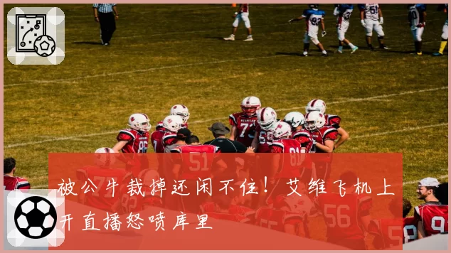 被公牛裁掉还闲不住！艾维飞机上开直播怒喷库里