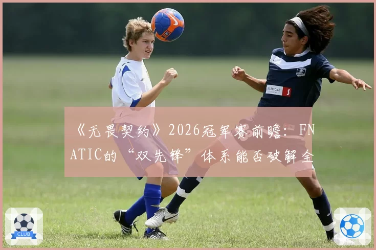 《无畏契约》2026冠军赛前瞻：FNATIC的“双先锋”体系能否破解全球强队防线？