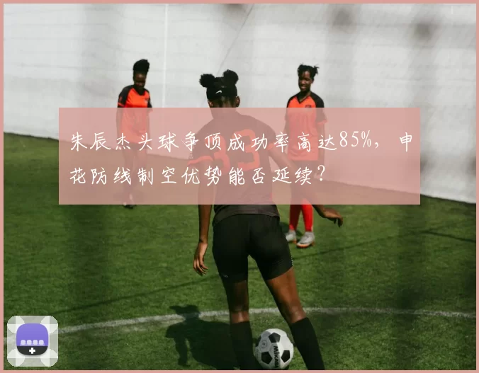 朱辰杰头球争顶成功率高达85%，申花防线制空优势能否延续？