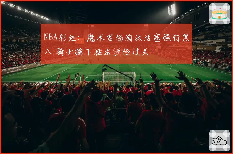 NBA彩经：魔术客场淘汰活塞强行黑八 骑士擒下猛龙涉险过关