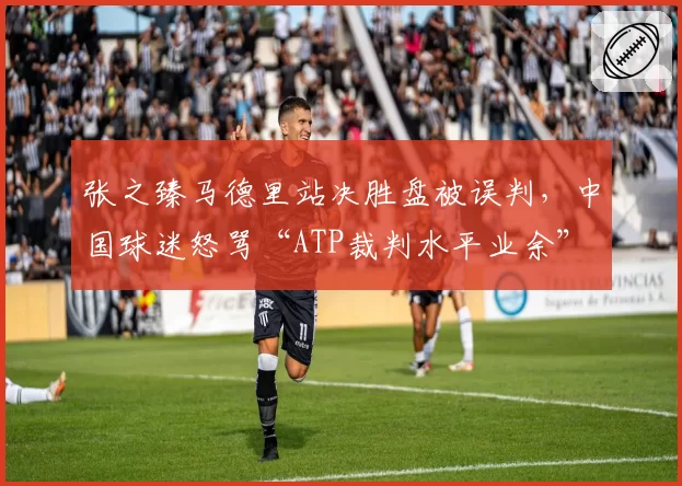 张之臻马德里站决胜盘被误判,中国球迷怒骂“ATP裁判水平业余”