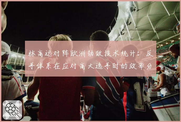 林高远对阵欧洲劲敌技术统计：反手体系在应对高大选手时的效率分析