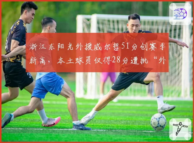 浙江东阳光外援威尔哲51分创赛季新高,本土球员仅得28分遭批“外援依赖症”