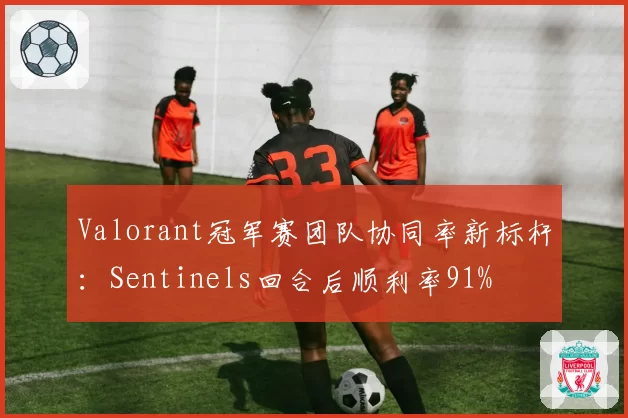 Valorant冠军赛团队协同率新标杆：Sentinels回合后顺利率91%