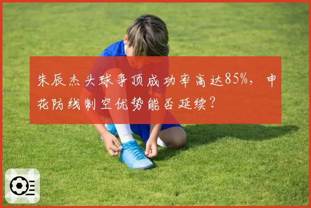 朱辰杰头球争顶成功率高达85%，申花防线制空优势能否延续？
