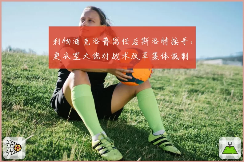 利物浦克洛普离任后斯洛特接手,更衣室大佬对战术改革集体抵制