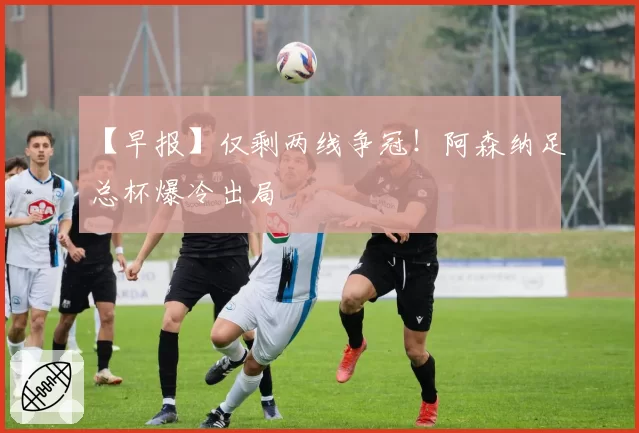 【早报】仅剩两线争冠!阿森纳足总杯爆冷出局