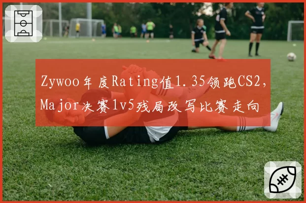 Zywoo年度Rating值1.35领跑CS2,Major决赛1v5残局改写比赛走向