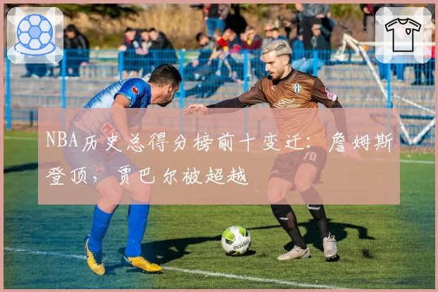 NBA历史总得分榜前十变迁:詹姆斯登顶,贾巴尔被超越