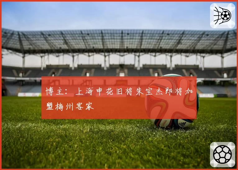 博主:上海申花旧将朱宝杰即将加盟梅州客家