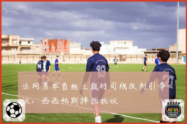 法网男单首轮主裁对司线改判引争议，西西帕斯摔拍抗议