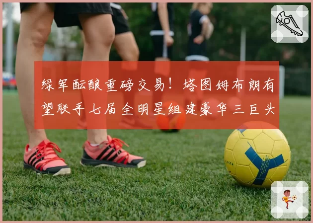 绿军酝酿重磅交易!塔图姆布朗有望联手七届全明星组建豪华三巨头