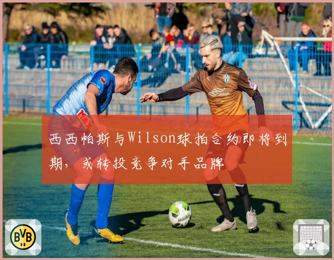 西西帕斯与Wilson球拍合约即将到期，或转投竞争对手品牌