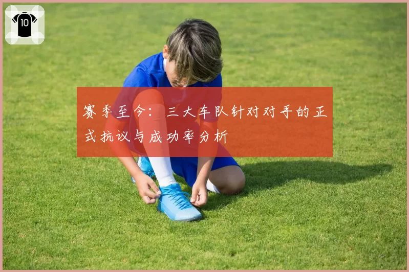 赛季至今：三大车队针对对手的正式抗议与成功率分析