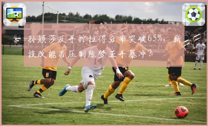 孙颖莎反手拧拉得分率突破65%，新技改能否压制陈梦正手暴冲？