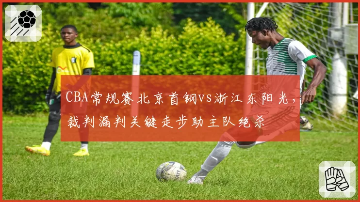 CBA常规赛北京首钢vs浙江东阳光,裁判漏判关键走步助主队绝杀