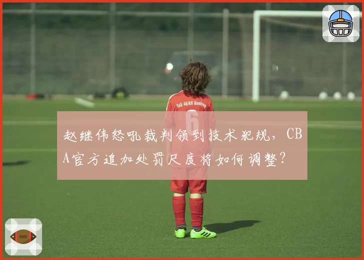 赵继伟怒吼裁判领到技术犯规,CBA官方追加处罚尺度将如何调整?