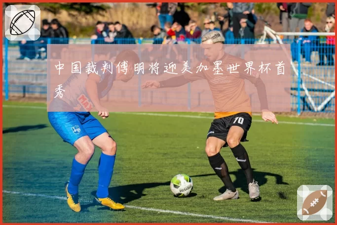 中国裁判傅明将迎美加墨世界杯首秀