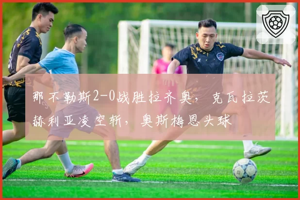 那不勒斯2-0战胜拉齐奥,克瓦拉茨赫利亚凌空斩,奥斯梅恩头球