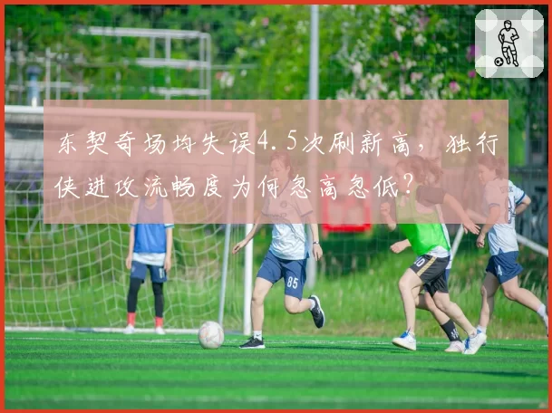 东契奇场均失误4.5次刷新高,独行侠进攻流畅度为何忽高忽低?