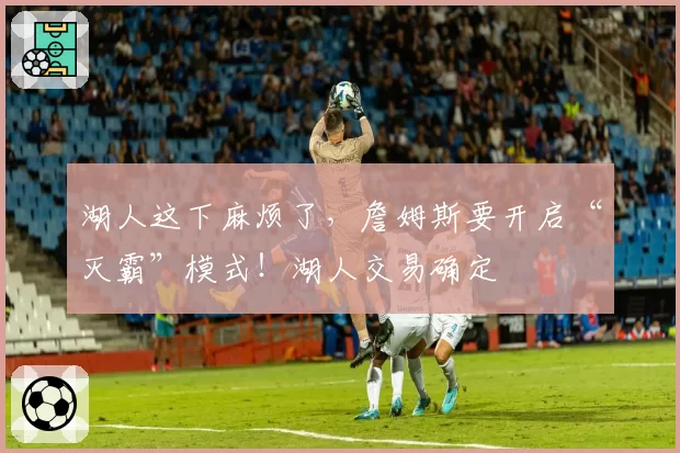 湖人这下麻烦了,詹姆斯要开启“灭霸”模式!湖人交易确定