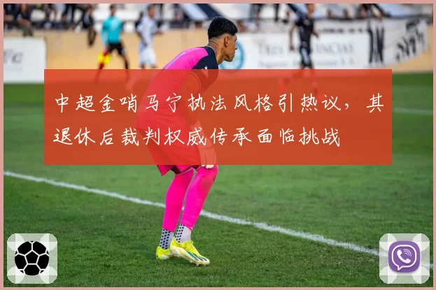 中超金哨马宁执法风格引热议，其退休后裁判权威传承面临挑战