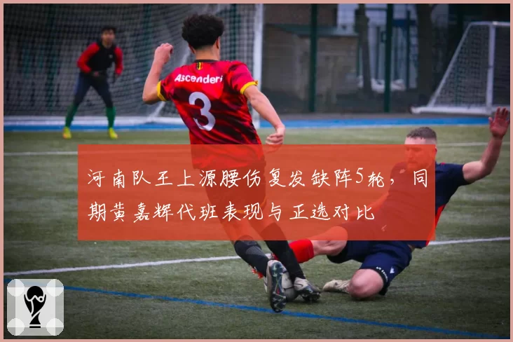 河南队王上源腰伤复发缺阵5轮,同期黄嘉辉代班表现与正选对比