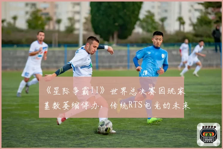 《星际争霸II》世界总决赛因玩家基数萎缩停办,传统RTS电竞的未来路在何方?