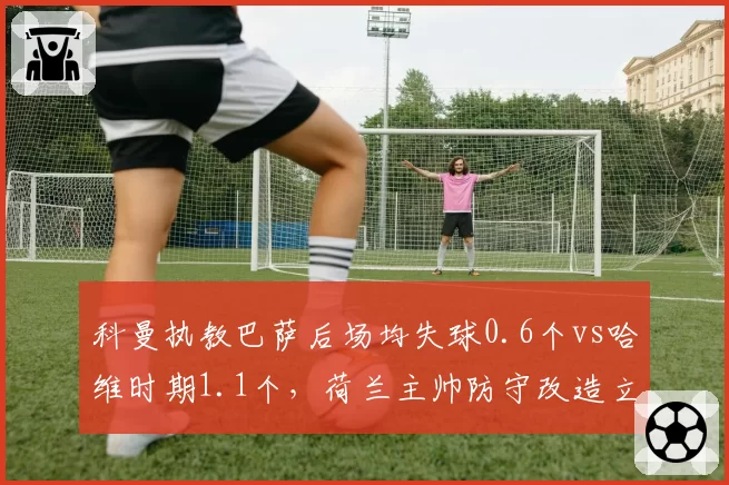 科曼执教巴萨后场均失球0.6个vs哈维时期1.1个,荷兰主帅防守改造立竿见影