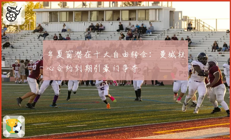 年夏窗潜在十大自由转会：曼城核心合约到期引豪门争夺