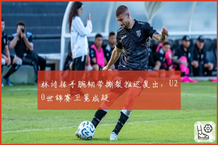林诗栋手腕韧带撕裂推迟复出,U20世锦赛卫冕成疑