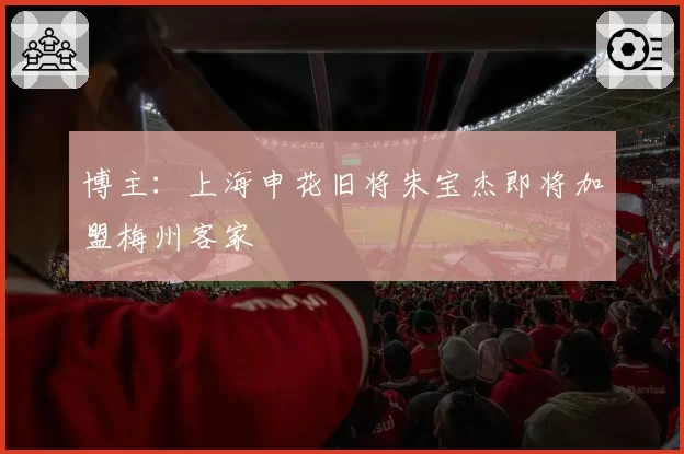博主:上海申花旧将朱宝杰即将加盟梅州客家