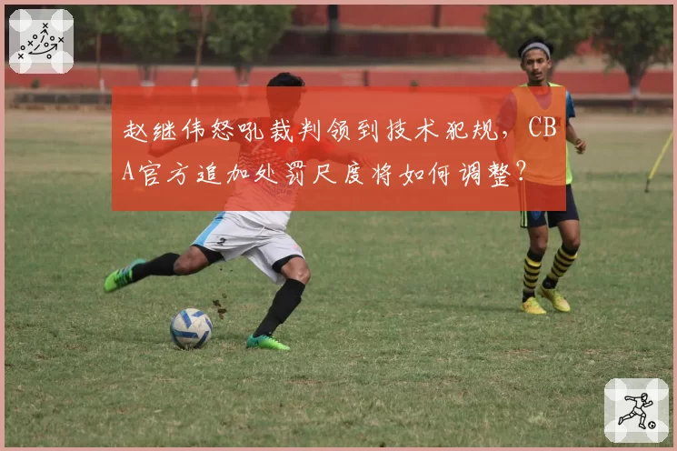 赵继伟怒吼裁判领到技术犯规,CBA官方追加处罚尺度将如何调整?