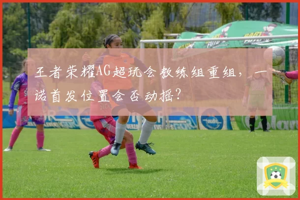 王者荣耀AG超玩会教练组重组，一诺首发位置会否动摇？