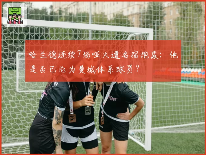 哈兰德连续7场哑火遭名宿炮轰:他是否已沦为曼城体系球员?