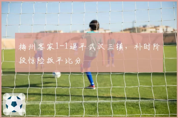 梅州客家1-1逼平武汉三镇,补时阶段惊险扳平比分