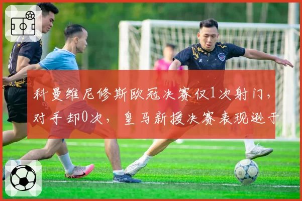 科曼维尼修斯欧冠决赛仅1次射门，对手却0次，皇马新援决赛表现逊于被替换者