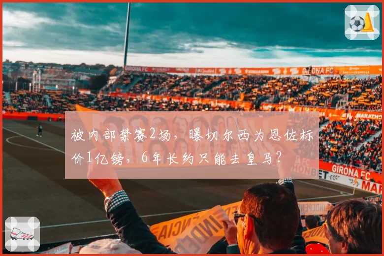被内部禁赛2场,曝切尔西为恩佐标价1亿镑,6年长约只能去皇马?
