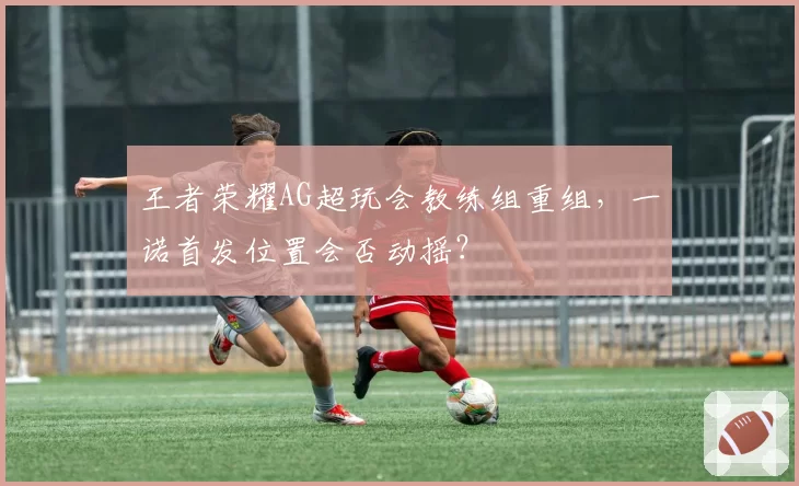 王者荣耀AG超玩会教练组重组，一诺首发位置会否动摇？