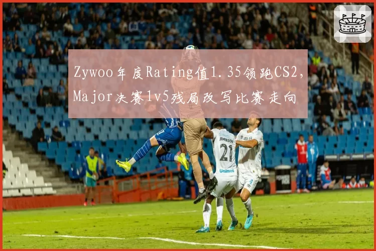 Zywoo年度Rating值1.35领跑CS2,Major决赛1v5残局改写比赛走向