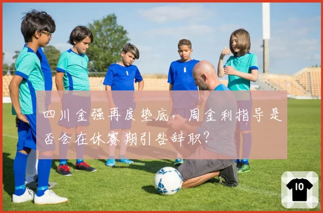 四川金强再度垫底,周金利指导是否会在休赛期引咎辞职?